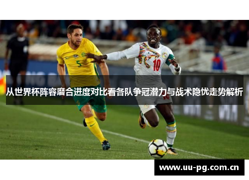 从世界杯阵容磨合进度对比看各队争冠潜力与战术隐忧走势解析 从世界杯阵容磨合进度对比看各队争冠潜力与战术隐忧走势解析