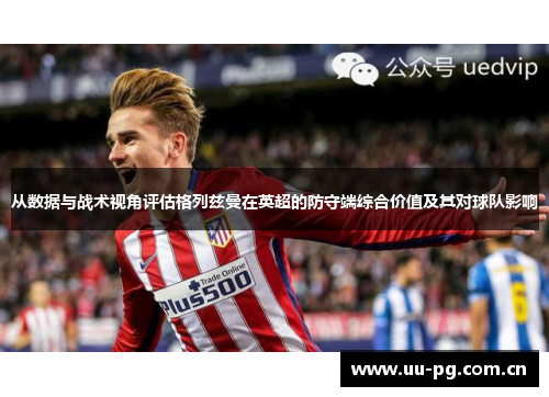 从数据与战术视角评估格列兹曼在英超的防守端综合价值及其对球队影响