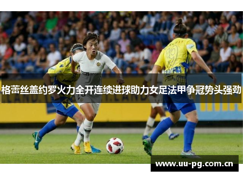 格蕾丝盖约罗火力全开连续进球助力女足法甲争冠势头强劲